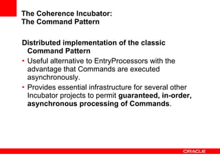 The Coherence Incubator: The Command Pattern Distributed implementation of the classic Command Pattern Useful alternative to EntryProcessors with the advantage that Commands are executed asynchronously. Provides essential infrastructure for several other Incubator projects to permit  guaranteed, in-order, asynchronous processing of Commands . 