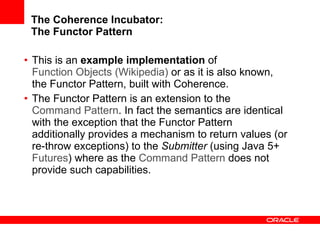 The Coherence Incubator: The Functor Pattern This is an  example implementation  of  Function Objects (Wikipedia)  or as it is also known, the Functor Pattern, built with Coherence. The Functor Pattern is an extension to the  Command Pattern . In fact the semantics are identical with the exception that the Functor Pattern additionally provides a mechanism to return values (or re-throw exceptions) to the  Submitter  (using Java 5+  Futures ) where as the  Command Pattern  does not provide such capabilities.  