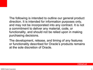 The following is intended to outline our general product direction. It is intended for information purposes only, and may not be incorporated into any contract. It is not a commitment to deliver any material, code, or functionality, and should not be relied upon in making purchasing decisions. The development, release, and timing of any features or functionality described for Oracle’s products remains at the sole discretion of Oracle. ©2009 Oracle Corporation  