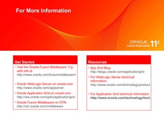 For More Information Visit the Oracle Fusion Middleware 11g web site at  http://www.oracle.com/fusionmiddleware11g   Oracle  WebLogic Server on oracle.com  http://www.oracle.com/appserver   Oracle  Application Grid on oracle.com  http://ww.oracle.com/goto/applicationgrid   Oracle  Fusion Middleware on OTN  http://otn.oracle.com/middleware    Get Started App Grid Blog   http://blogs.oracle.com/applicationgrid   For WebLogic Server technical information:   http://www.oracle.com/technology/products/weblogic/   For Application Grid technical information   http://www.oracle.com/technology/tech/grid/   Resources 