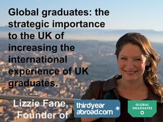 Lizzie Fane,
Founder of
Global graduates: the
strategic importance
to the UK of
increasing the
international
experience of UK
graduates.
 