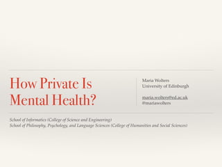 How Private Is 
Mental Health? 
! 
Maria Wolters! 
University of Edinburgh! 
! 
maria.wolters@ed.ac.uk! 
@mariawolters! 
School of Informatics (College of Science and Engineering)! 
School of Philosophy, Psychology, and Language Sciences (College of Humanities and Social Sciences) 
 