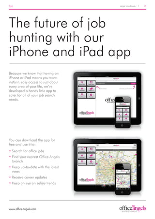 Print	                               Apps handbook 1   >




The future of job
hunting with our
iPhone and iPad app
Because we know that having an
iPhone or iPad means you want
instant, easy access to just about
every area of your life, we’ve
developed a handy little app to
cater for all of your job search
needs.




You can download the app for
free and use it to:
• Search for office jobs
• Find your nearest Office Angels
  branch
• Keep up-to-date with the latest
  news
• Receive career updates
• Keep an eye on salary trends




www.office-angels.com
 