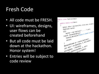 Fresh Code
• All code must be FRESH.
• UI: wireframes, designs,
user flows can be
created beforehand
• But all code must be laid
down at the hackathon.
Honor system!
• Entries will be subject to
code review
