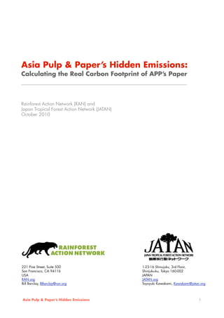 Asia Pulp & Paper’s Hidden Emissions:
Calculating the Real Carbon Footprint of APP’s Paper
_______________________________________________________
Rainforest Action Network (RAN) and
Japan Tropical Forest Action Network (JATAN)
October 2010
Asia Pulp & Paper’s Hidden Emissions 1
221 Pine Street, Suite 500
San Francisco, CA 94116
USA
RAN.org
Bill Barclay, BBarclay@ran.org
1-23-16 Shinujuku, 3rd Floor,
Shinjuku-ku, Tokyo 160-002
JAPAN
JATAN.org
Toyoyuki Kawakami, Kawakami@jatan.org
 