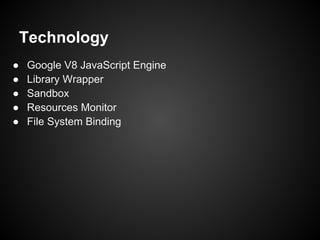 Technology
●   Google V8 JavaScript Engine
●   Library Wrapper
●   Sandbox
●   Resources Monitor
●   File System Binding
 