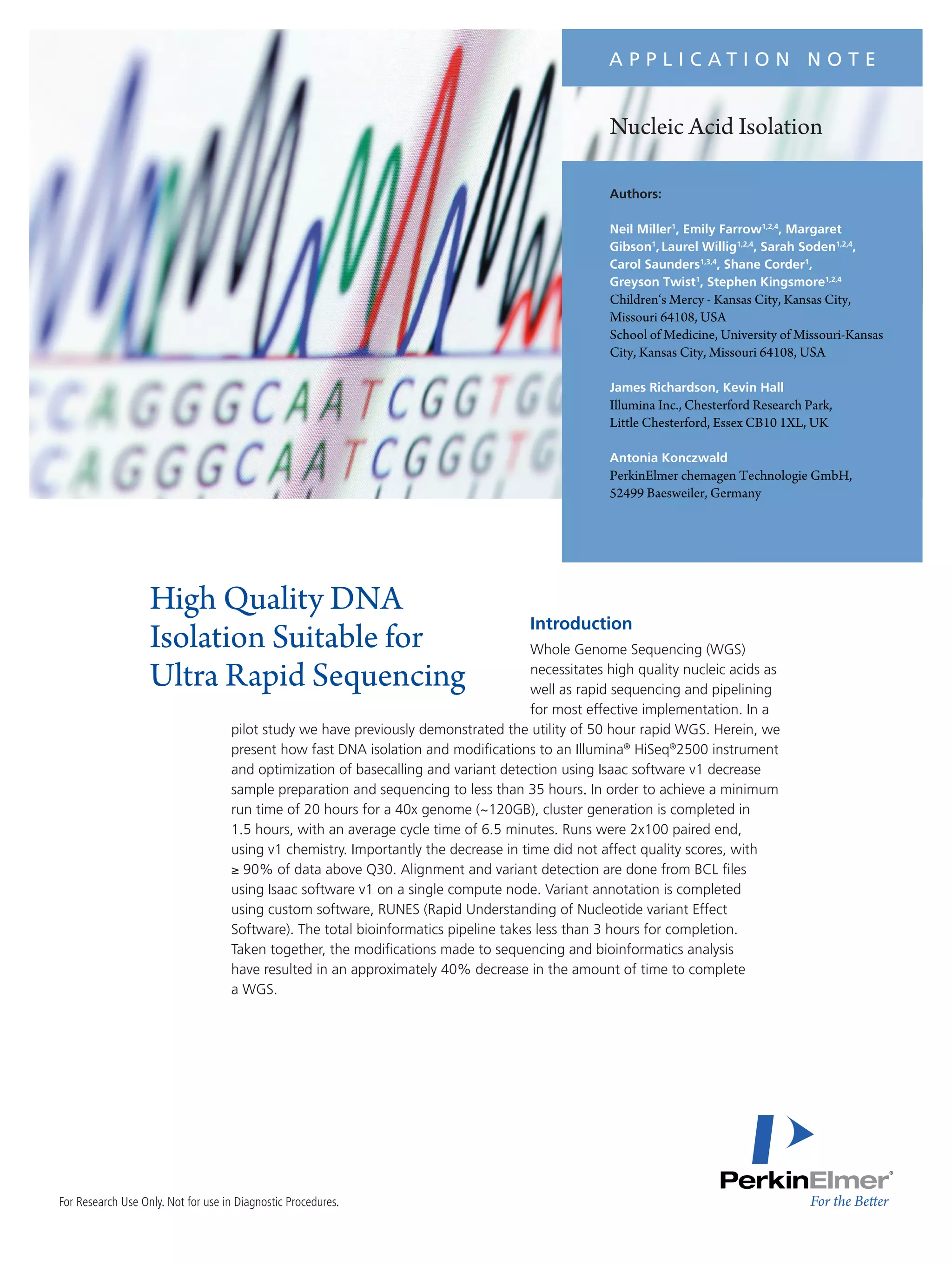For Research Use Only. Not for use in Diagnostic Procedures.
Nucleic Acid Isolation
Introduction
Whole Genome Sequencing (WGS)
necessitates high quality nucleic acids as
well as rapid sequencing and pipelining
for most effective implementation. In a
pilot study we have previously demonstrated the utility of 50 hour rapid WGS. Herein, we
present how fast DNA isolation and modifications to an Illumina®
HiSeq®
2500 instrument
and optimization of basecalling and variant detection using Isaac software v1 decrease
sample preparation and sequencing to less than 35 hours. In order to achieve a minimum
run time of 20 hours for a 40x genome (~120GB), cluster generation is completed in
1.5 hours, with an average cycle time of 6.5 minutes. Runs were 2x100 paired end,
using v1 chemistry. Importantly the decrease in time did not affect quality scores, with
≥ 90% of data above Q30. Alignment and variant detection are done from BCL files
using Isaac software v1 on a single compute node. Variant annotation is completed
using custom software, RUNES (Rapid Understanding of Nucleotide variant Effect
Software). The total bioinformatics pipeline takes less than 3 hours for completion.
Taken together, the modifications made to sequencing and bioinformatics analysis
have resulted in an approximately 40% decrease in the amount of time to complete
a WGS.
High Quality DNA
Isolation Suitable for
Ultra Rapid Sequencing
Authors:
Neil Miller1
, Emily Farrow1,2,4
, Margaret
Gibson1
, Laurel Willig1,2,4
, Sarah Soden1,2,4
,
Carol Saunders1,3,4
, Shane Corder1
,
Greyson Twist1
, Stephen Kingsmore1,2,4
Children‘s Mercy - Kansas City, Kansas City,
Missouri 64108, USA
School of Medicine, University of Missouri-Kansas
City, Kansas City, Missouri 64108, USA
James Richardson, Kevin Hall
Illumina Inc., Chesterford Research Park,
Little Chesterford, Essex CB10 1XL, UK
Antonia Konczwald
PerkinElmer chemagen Technologie GmbH,
52499 Baesweiler, Germany
A P P L I C A T I O N N O T E