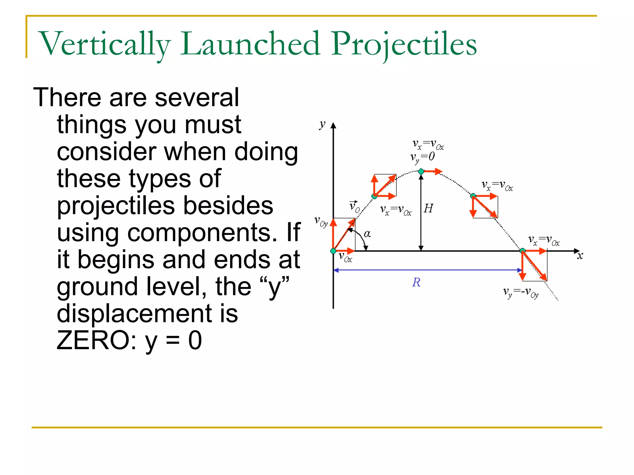 Vertically Launched Projectiles 
There are several 
things you must 
consider when doing 
these types of 
projectiles besides 
using components. If 
it begins and ends at 
ground level, the “y” 
displacement is 
ZERO: y = 0 
 