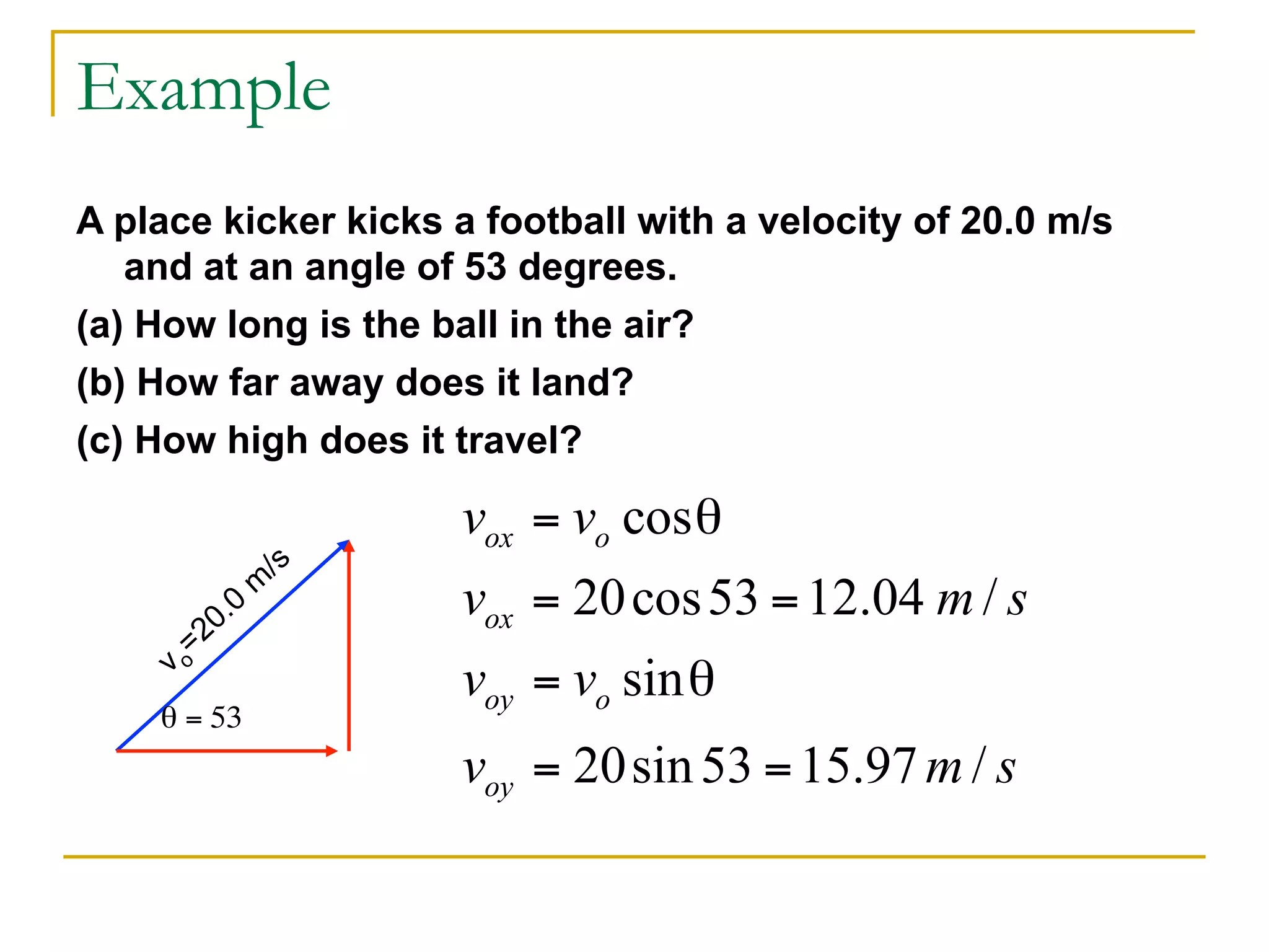 Example 
A place kicker kicks a football with a velocity of 20.0 m/s 
and at an angle of 53 degrees. 
(a) How long is the ball in the air? 
(b) How far away does it land? 
(c) How high does it travel? 
vo=20.0 m/s 
θ = 53 
 