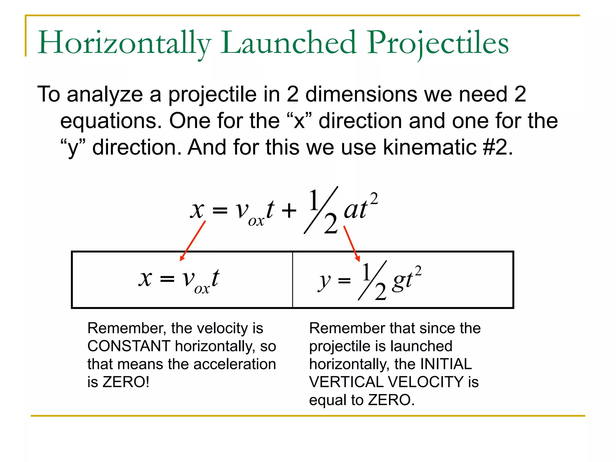 Horizontally Launched Projectiles 
To analyze a projectile in 2 dimensions we need 2 
equations. One for the “x” direction and one for the 
“y” direction. And for this we use kinematic #2. 
Remember, the velocity is 
CONSTANT horizontally, so 
that means the acceleration 
is ZERO! 
Remember that since the 
projectile is launched 
horizontally, the INITIAL 
VERTICAL VELOCITY is 
equal to ZERO. 
 