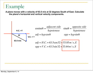 Example 
A plane moves with a velocity of 63.5 m/s at 32 degrees South of East. Calculate 
the plane's horizontal and vertical velocity components. 
H.C. =? 
32 
63.5 m/s 
V.C. = ? 
Monday, September 8, 14 
 