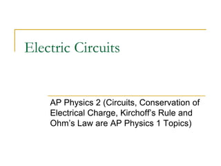 Electric Circuits
AP Physics 2 (Circuits, Conservation of
Electrical Charge, Kirchoff’s Rule and
Ohm’s Law are AP Physics 1 Topics)
 