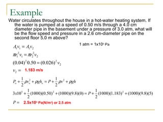 Example
Water circulates throughout the house in a hot-water heating system. If
the water is pumped at a speed of 0.50 m/s through a 4.0 cm
diameter pipe in the basement under a pressure of 3.0 atm, what will
be the flow speed and pressure in a 2.6 cm-diameter pipe on the
second floor 5.0 m above?
=
=
=
=
2
2
22
2
2
21
2
1
2111
)026.0(50.0)04.0(
v
v
vrvr
vAvA
ππ
1.183 m/s
1 atm = 1x105
Pa
=
++=++
++=++
P
Px
ghvPghvP ooo
)5)(8.9)(1000()183.1)(1000(
2
1
)0)(8.9)(1000()50.0)(1000(
2
1
103
2
1
2
1
225
22
ρρρρ
2.5x105
Pa(N/m2
) or 2.5 atm
 