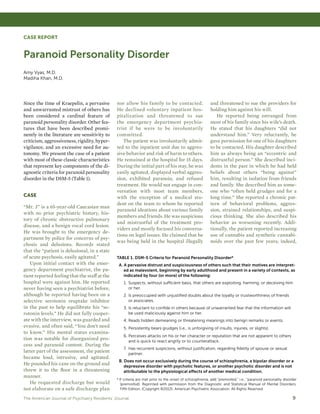 The American Journal of Psychiatry Residents’ Journal	 9
CASE REPORT
Paranoid Personality Disorder
Amy Vyas, M.D.
Madiha Khan, M.D.
Since the time of Kraepelin, a pervasive
and unwarranted mistrust of others has
been considered a cardinal feature of
paranoid personality disorder. Other fea-
tures that have been described promi-
nently in the literature are sensitivity to
criticism, aggressiveness, rigidity, hyper-
vigilance, and an excessive need for au-
tonomy. We present the case of a patient
with most of these classic characteristics
that represent key components of the di-
agnostic criteria for paranoid personality
disorder in the DSM-5 (Table 1).
CASE
“Mr. J” is a 65-year-old Caucasian man
with no prior psychiatric history, his-
tory of chronic obstructive pulmonary
disease, and a benign vocal cord lesion.
He was brought to the emergency de-
partment by police for concerns of psy-
chosis and delusions. Records stated
that the “patient is delusional, in a state
of acute psychosis, easily agitated.”
Upon initial contact with the emer-
gency department psychiatrist, the pa-
tient reported feeling that the staff at the
hospital were against him. He reported
never having seen a psychiatrist before,
although he reported having been on a
selective serotonin reuptake inhibitor
in the past to help equilibrate his “se-
rotonin levels.” He did not fully cooper-
ate with the interview, was guarded and
evasive, and often said, “You don’t need
to know.” His mental status examina-
tion was notable for disorganized pro-
cess and paranoid content. During the
latter part of the assessment, the patient
became loud, intrusive, and agitated.
He pounded his cane on the ground and
threw it to the floor in a threatening
manner.
He requested discharge but would
not elaborate on a safe discharge plan
nor allow his family to be contacted.
He declined voluntary inpatient hos-
pitalization and threatened to sue
the emergency department psychia-
trist if he were to be involuntarily
committed.
The patient was involuntarily admit-
ted to the inpatient unit due to aggres-
sive behavior and risk of harm to others.
He remained at the hospital for 15 days.
During the initial part of his stay, he was
easily agitated, displayed verbal aggres-
sion, exhibited paranoia, and refused
treatment. He would not engage in con-
versation with most team members,
with the exception of a medical stu-
dent on the team to whom he reported
paranoid ideations about various family
members and friends. He was suspicious
and mistrustful of the treatment pro-
viders and mostly focused his conversa-
tions on legal issues. He claimed that he
was being held in the hospital illegally
and threatened to sue the providers for
holding him against his will.
He reported being estranged from
most of his family since his wife’s death.
He stated that his daughters “did not
understand him.” Very reluctantly, he
gave permission for one of his daughters
to be contacted. His daughter described
him as always being an “eccentric and
distrustful person.” She described inci-
dents in the past in which he had held
beliefs about others “being against”
him, resulting in isolation from friends
and family. She described him as some-
one who “often held grudges and for a
long time.” She reported a chronic pat-
tern of behavioral problems, aggres-
sion, strained relationships, and suspi-
cious thinking. She also described his
behavior as worsening recently. Addi-
tionally, the patient reported increasing
use of cannabis and synthetic cannabi-
noids over the past few years; indeed,
TABLE 1. DSM-5 Criteria for Paranoid Personality Disordera
A. A pervasive distrust and suspiciousness of others such that their motives are interpret-
ed as malevolent, beginning by early adulthood and present in a variety of contexts, as
indicated by four (or more) of the following:
1.	Suspects, without sufficient basis, that others are exploiting, harming, or deceiving him
or her.
2.	Is preoccupied with unjustified doubts about the loyalty or trustworthiness of friends
or associates.
3.	Is reluctant to confide in others because of unwarranted fear that the information will
be used maliciously against him or her.
4.	Reads hidden demeaning or threatening meanings into benign remarks or events.
5.	Persistently bears grudges (i.e., is unforgiving of insults, injuries, or slights).
6.	Perceives attacks on his or her character or reputation that are not apparent to others
and is quick to react angrily or to counterattack.
7.	Has recurrent suspicions, without justification, regarding fidelity of spouse or sexual
partner.
B. Does not occur exclusively during the course of schizophrenia, a bipolar disorder or a
depressive disorder with psychotic features, or another psychotic disorder and is not
attributable to the physiological effects of another medical condition.
a
If criteria are met prior to the onset of schizophrenia, add “premorbid,” i.e., “paranoid personality disorder
(premorbid). Reprinted with permission from the Diagnostic and Statistical Manual of Mental Disorders,
Fifth Edition, (Copyright ©2013). American Psychiatric Association. All Rights Reserved.
HOME PREVIOUS NEXT
 