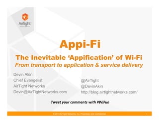 © 2013 AirTight Networks, Inc. Proprietary and Confidential. 1
The Inevitable ‘Appification’ of Wi-Fi
From transport to application & service delivery
Tweet your comments with #WiFun
Devin Akin
Chief Evangelist
AirTight Networks
Devin@AirTightNetworks.com
@AirTight
@DevinAkin
http://blog.airtightnetworks.com/
Appi-Fi
 