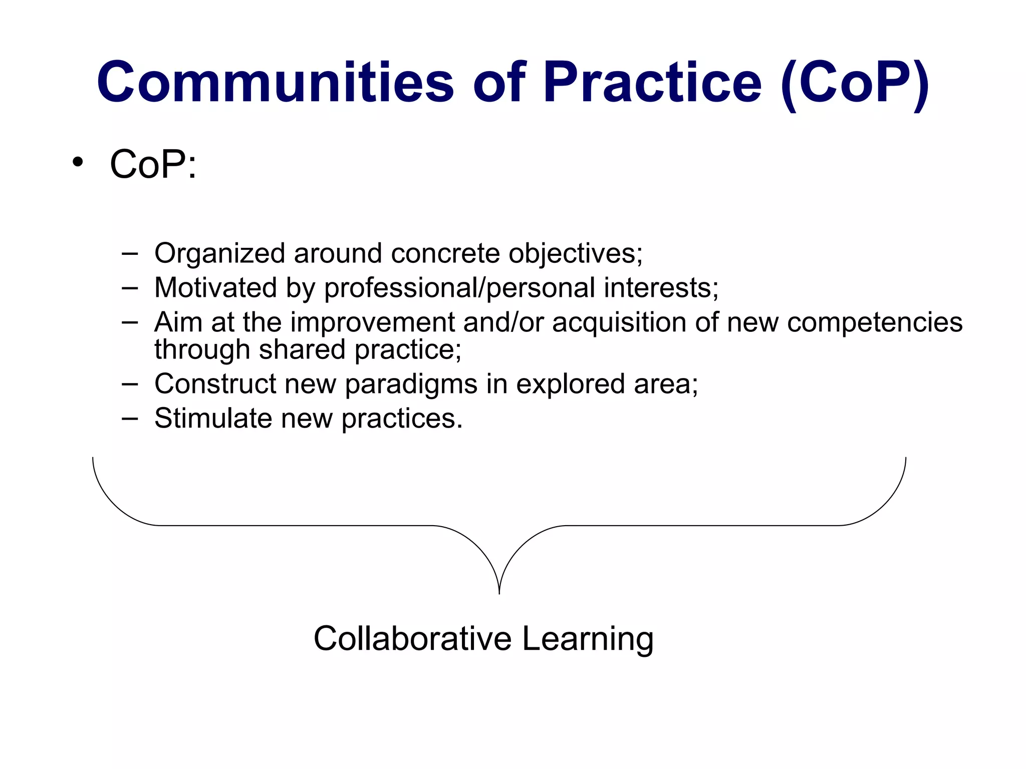 Communities of Practice (CoP) CoP: Organized around concrete objectives; Motivated by professional/personal interests; Aim at the improvement and/or acquisition of new competencies through shared practice; Construct new paradigms in explored area; Stimulate new practices. Collaborative Learning  