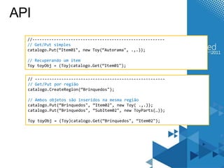API
  //-------------------------------------------------------
  // Get/Put simples
  catalogo.Put(“Item01", new Toy(“Autorama", .,.));

  // Recuperando um item
  Toy toyObj = (Toy)catalogo.Get(“Item01");


  // ------------------------------------------------------
  // Get/Put por região
  catalogo.CreateRegion(“Brinquedos");

  // Ambos objetos são inseridos na mesma região
  catalogo.Put(“Brinquedos", “Item02", new Toy( .,.));
  catalogo.Put(“Brinquedos", “SubItem02", new ToyParts(…));

  Toy toyObj = (Toy)catalogo.Get(“Brinquedos", “Item02");
 