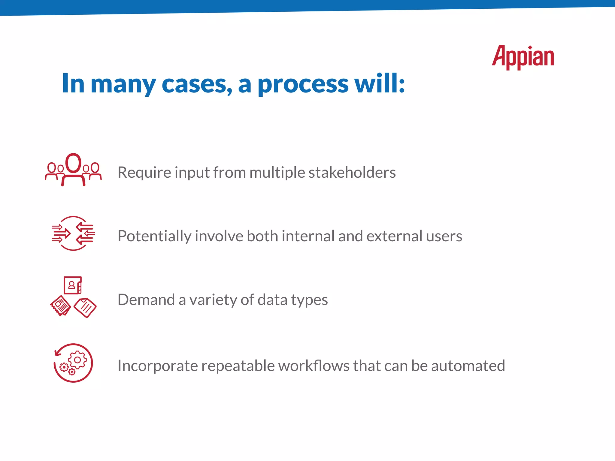 In many cases, a process will:
Require input from multiple stakeholders
Potentially involve both internal and external users
Demand a variety of data types
Incorporate repeatable workﬂows that can be automated
 