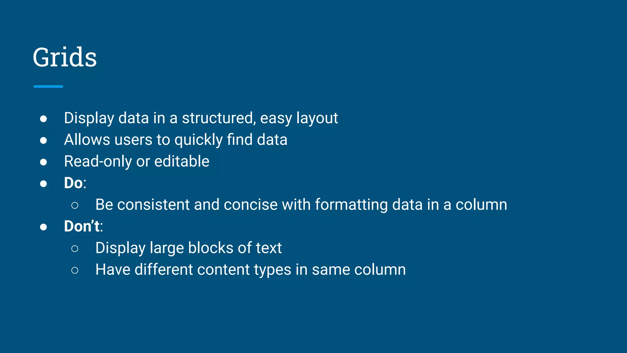 Grids
● Display data in a structured, easy layout
● Allows users to quickly ﬁnd data
● Read-only or editable
● Do:
○ Be consistent and concise with formatting data in a column
● Don’t:
○ Display large blocks of text
○ Have different content types in same column
 