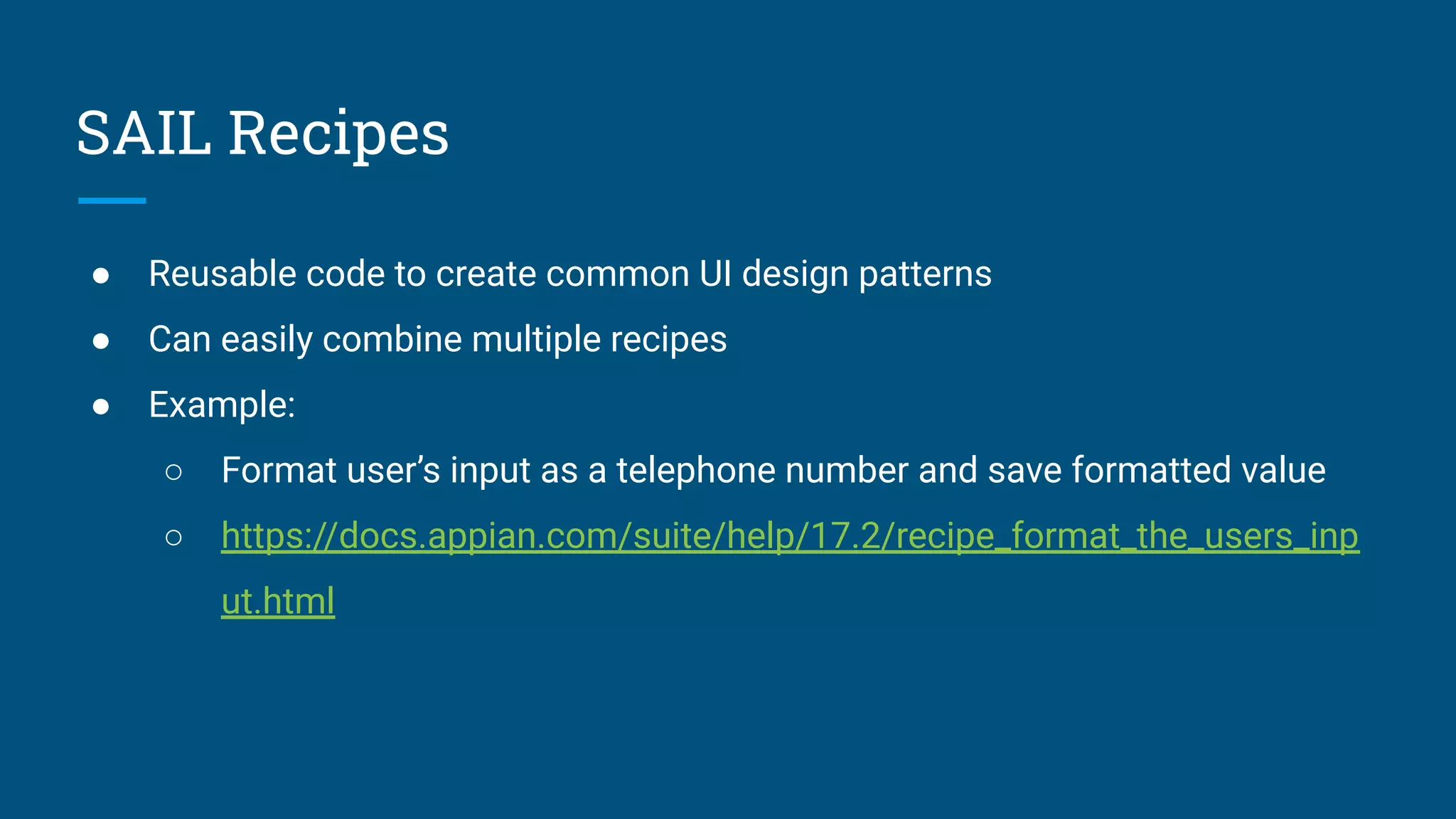 SAIL Recipes
● Reusable code to create common UI design patterns
● Can easily combine multiple recipes
● Example:
○ Format user’s input as a telephone number and save formatted value
○ https://docs.appian.com/suite/help/17.2/recipe_format_the_users_inp
ut.html
 