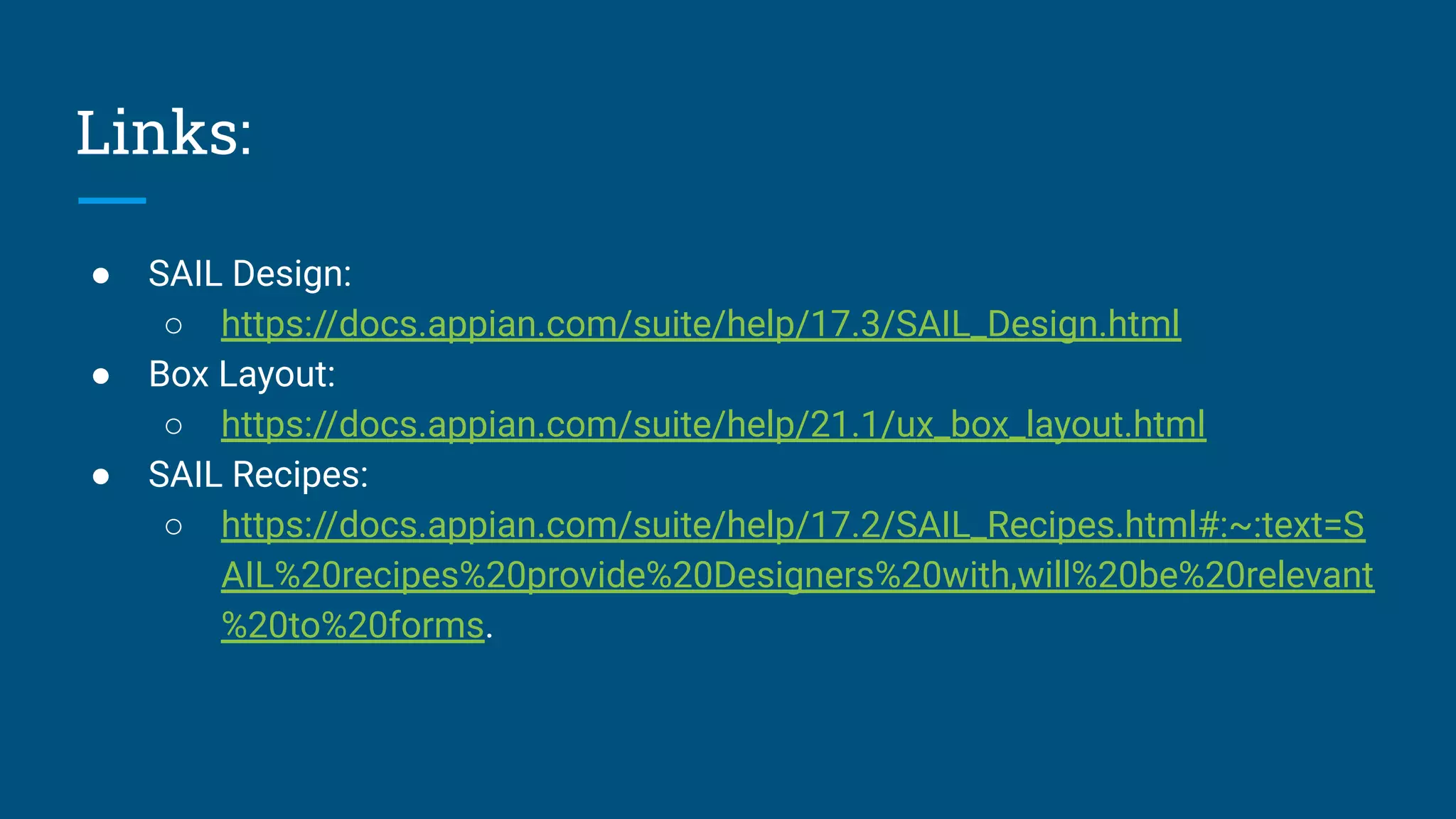 Links:
● SAIL Design:
○ https://docs.appian.com/suite/help/17.3/SAIL_Design.html
● Box Layout:
○ https://docs.appian.com/suite/help/21.1/ux_box_layout.html
● SAIL Recipes:
○ https://docs.appian.com/suite/help/17.2/SAIL_Recipes.html#:~:text=S
AIL%20recipes%20provide%20Designers%20with,will%20be%20relevant
%20to%20forms.
 