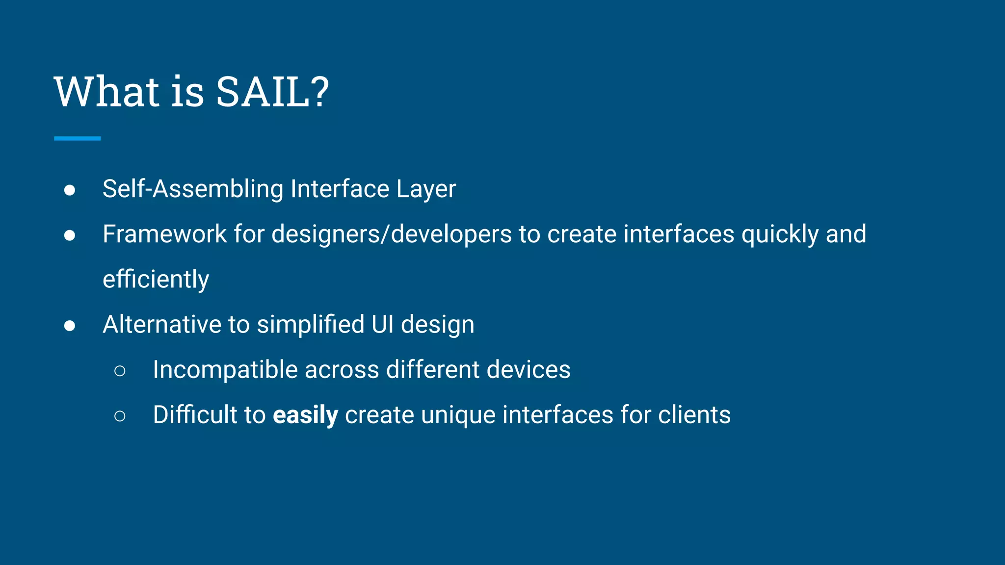 What is SAIL?
● Self-Assembling Interface Layer
● Framework for designers/developers to create interfaces quickly and
eﬃciently
● Alternative to simpliﬁed UI design
○ Incompatible across different devices
○ Diﬃcult to easily create unique interfaces for clients
 