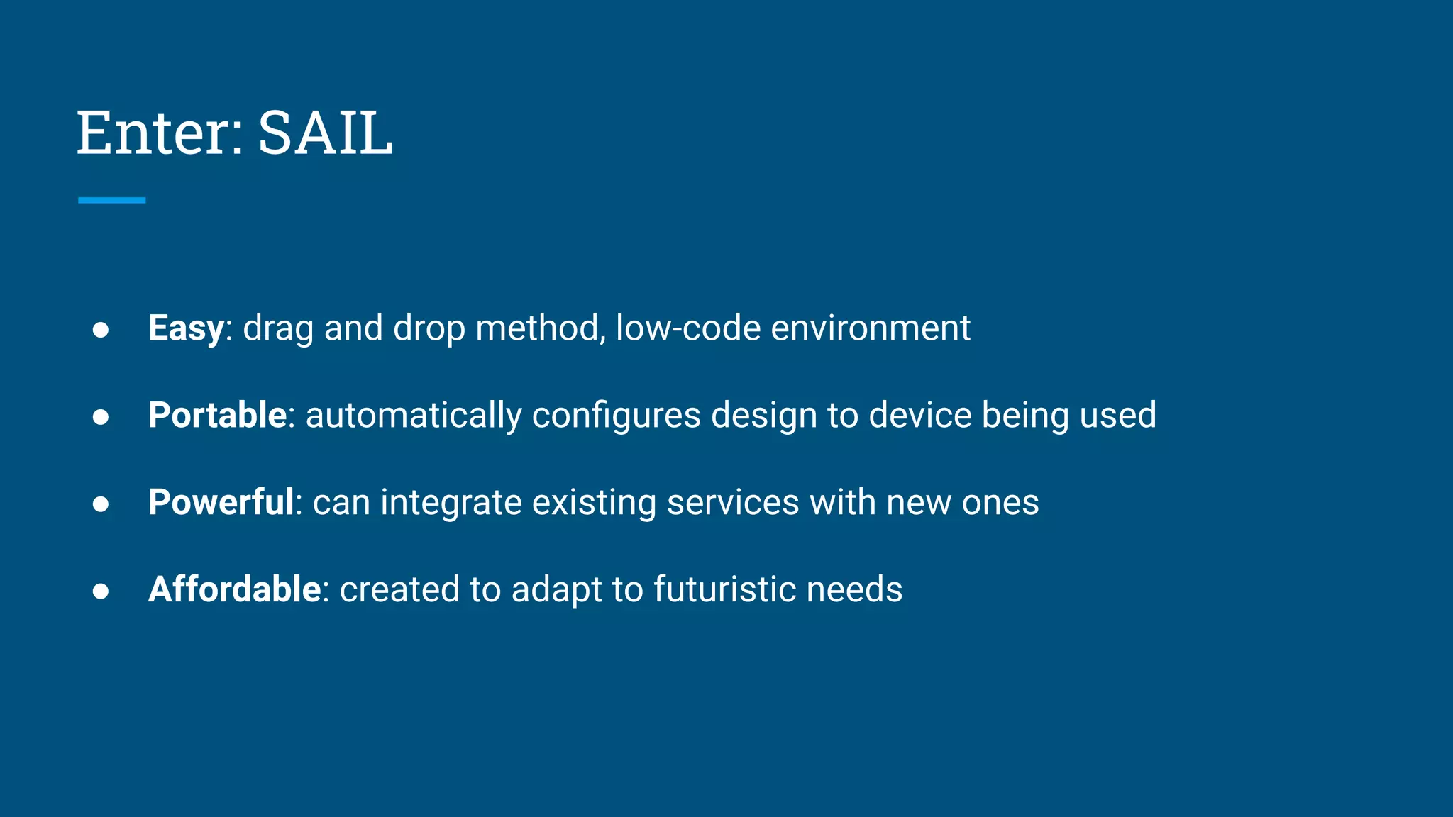 Enter: SAIL
● Easy: drag and drop method, low-code environment
● Portable: automatically conﬁgures design to device being used
● Powerful: can integrate existing services with new ones
● Affordable: created to adapt to futuristic needs
 