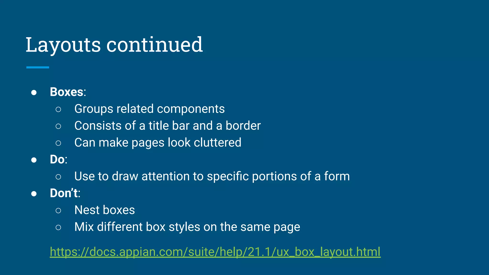 Layouts continued
● Boxes:
○ Groups related components
○ Consists of a title bar and a border
○ Can make pages look cluttered
● Do:
○ Use to draw attention to speciﬁc portions of a form
● Don’t:
○ Nest boxes
○ Mix different box styles on the same page
https://docs.appian.com/suite/help/21.1/ux_box_layout.html
 