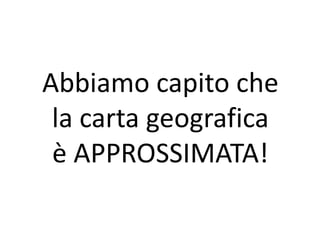 Abbiamo capito che 
la carta geografica 
è APPROSSIMATA! 
 