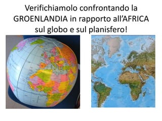 Verifichiamolo confrontando la 
GROENLANDIA in rapporto all’AFRICA 
sul globo e sul planisfero! 
 