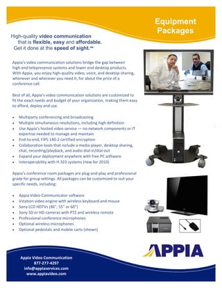 Equipment
                                                                        Packages
High-quality video communication
   that is flexible, easy and affordable.
 Get it done at the speed of sight.℠

Appia’s video communication solutions bridge the gap between
high-end telepresence systems and lower-end desktop products.
With Appia, you enjoy high-quality video, voice, and desktop sharing,
whenever and wherever you need it, for about the price of a
conference call.

Best of all, Appia’s video communication solutions are customized to
fit the exact needs and budget of your organization, making them easy
to afford, deploy and use.

•   Multiparty conferencing and broadcasting
•   Multiple simultaneous resolutions, including high definition
•   Use Appia’s hosted video service — no network components or IT
    expertise needed to manage and maintain
•   End-to-end, FIPS 140-2 certified encryption
•   Collaboration tools that include a media player, desktop sharing,
    chat, recording/playback, and audio dial-in/dial-out
•   Expand your deployment anywhere with free PC software
•   Interoperability with H.323 systems (new for 2010)

Appia’s conference room packages are plug-and-play and professional
grade for group settings. All packages can be customized to suit your
specific needs, including:

•   Appia Video Communicator software
•   Vstation video engine with wireless keyboard and mouse
•   Sony LCD HDTVs (46", 55" or 60")
•   Sony SD or HD cameras with PTZ and wireless remote
•   Professional conference microphones
•   Optional wireless microphones
•   Optional pedestals and mobile carts (shown)




    Appia Video Communication
           877-277-4297
     info@appiaservices.com
      www.appiavideo.com
 