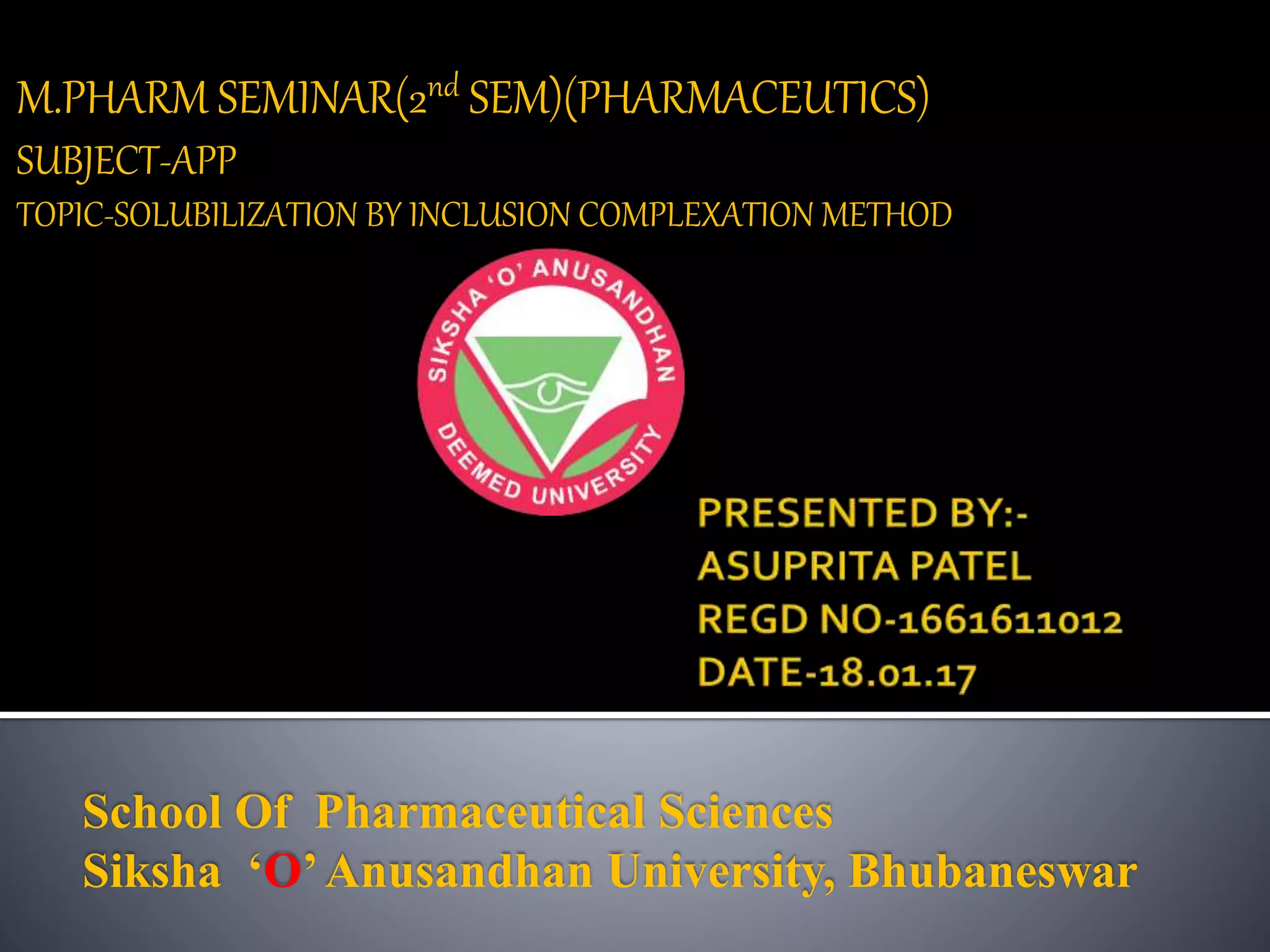 M.PHARM SEMINAR(2nd SEM)(PHARMACEUTICS)
SUBJECT-APP
TOPIC-SOLUBILIZATION BY INCLUSION COMPLEXATION METHOD
School Of Pharmaceutical Sciences
Siksha ‘O’Anusandhan University, Bhubaneswar
 