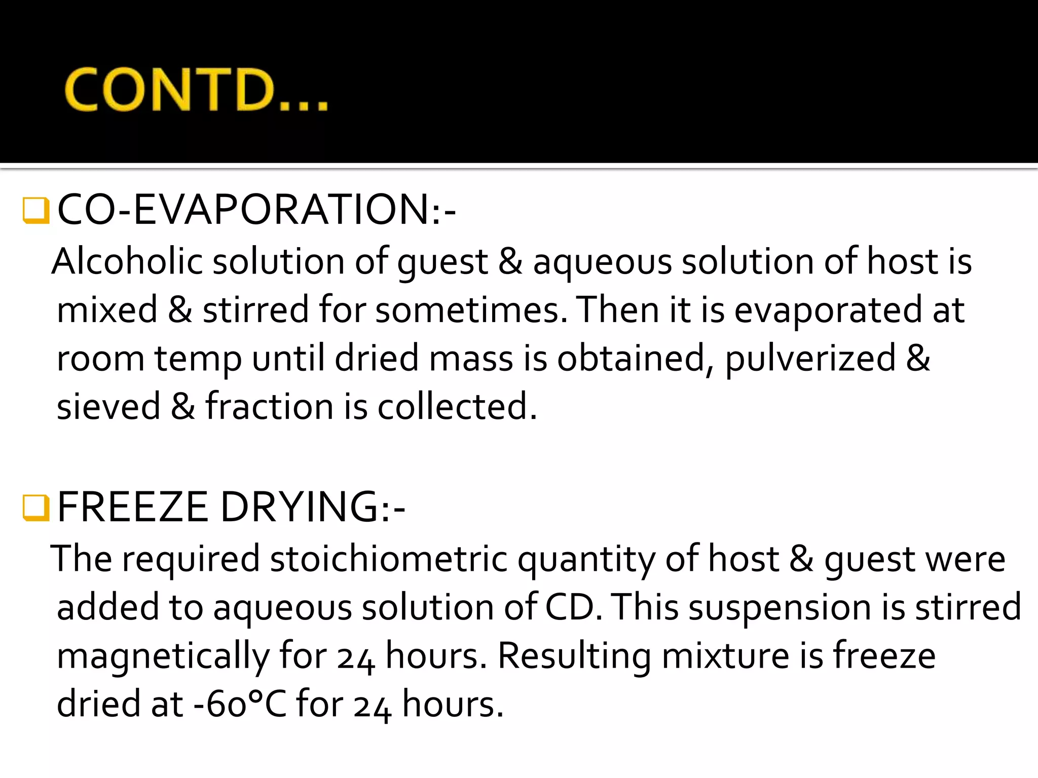 CO-EVAPORATION:-
Alcoholic solution of guest & aqueous solution of host is
mixed & stirred for sometimes.Then it is evaporated at
room temp until dried mass is obtained, pulverized &
sieved & fraction is collected.
FREEZE DRYING:-
The required stoichiometric quantity of host & guest were
added to aqueous solution of CD.This suspension is stirred
magnetically for 24 hours. Resulting mixture is freeze
dried at -60°C for 24 hours.
 