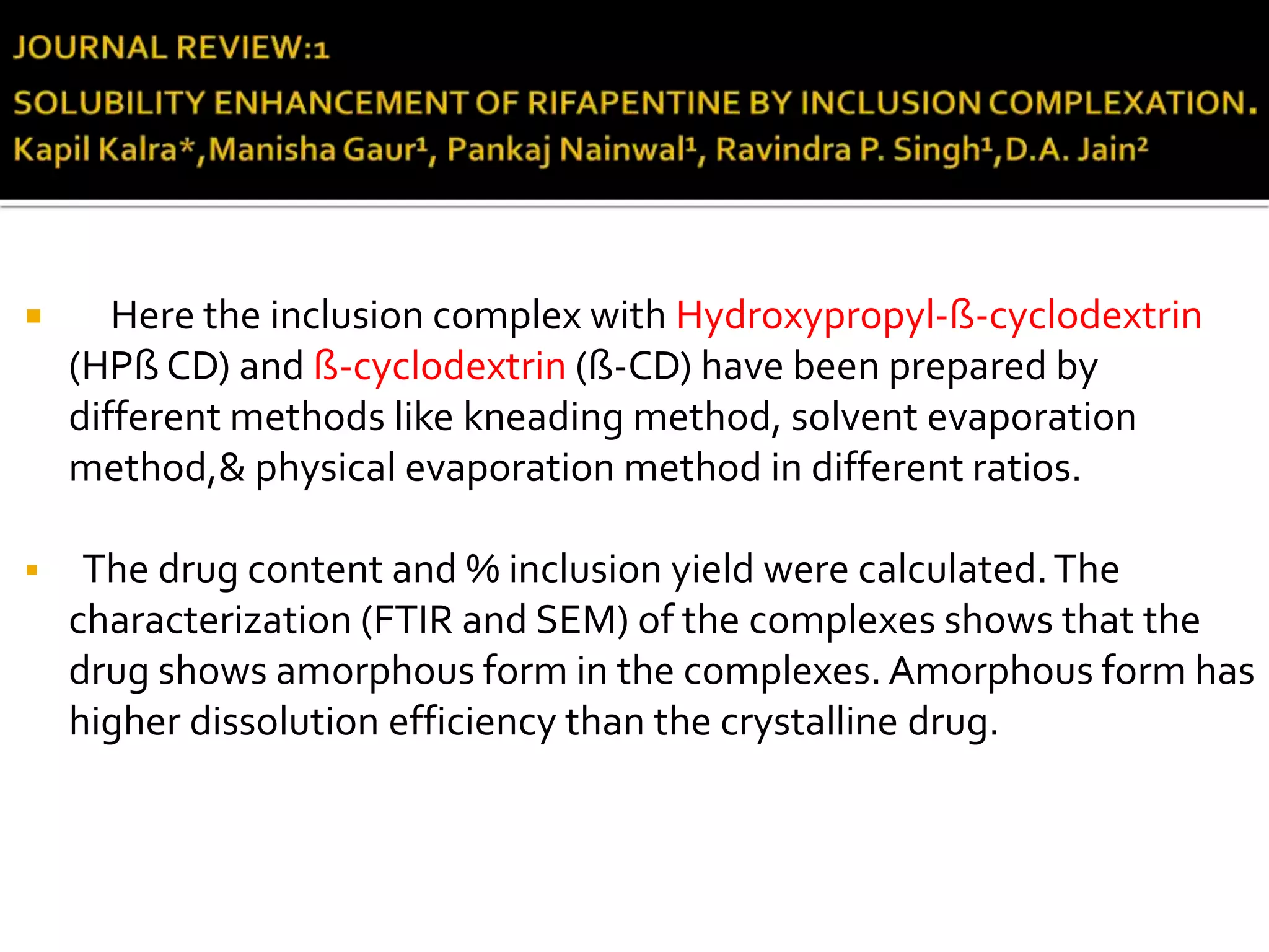  Here the inclusion complex with Hydroxypropyl-ß-cyclodextrin
(HPß CD) and ß-cyclodextrin (ß-CD) have been prepared by
different methods like kneading method, solvent evaporation
method,& physical evaporation method in different ratios.
 The drug content and % inclusion yield were calculated.The
characterization (FTIR and SEM) of the complexes shows that the
drug shows amorphous form in the complexes. Amorphous form has
higher dissolution efficiency than the crystalline drug.
 