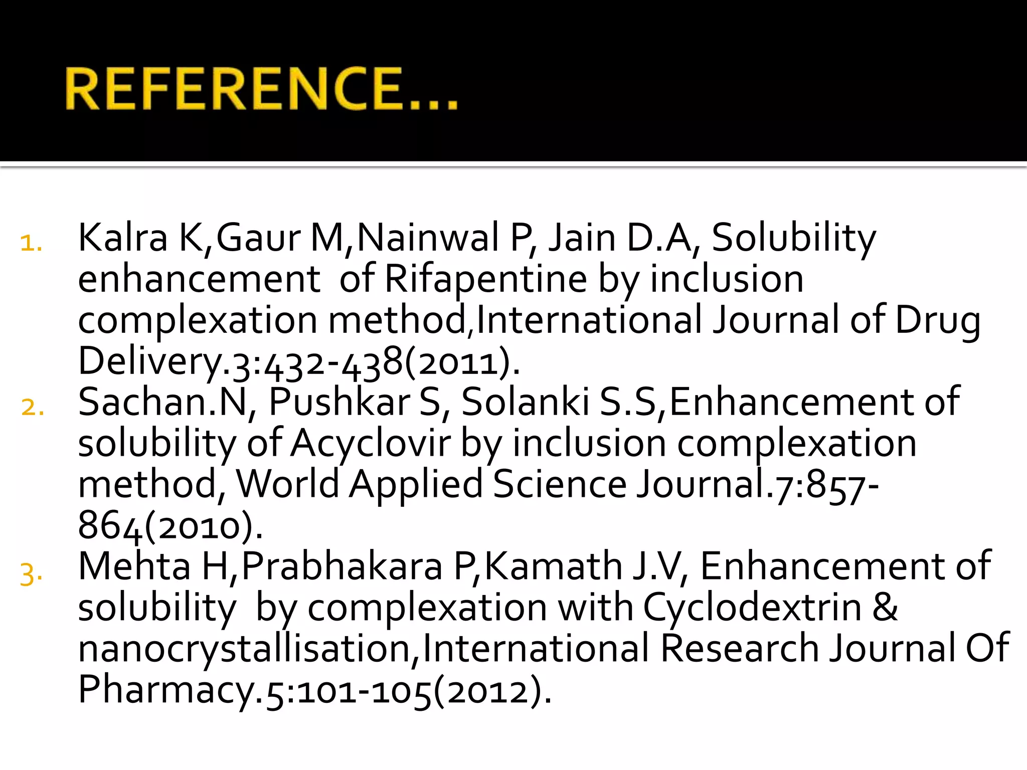 1. Kalra K,Gaur M,Nainwal P, Jain D.A, Solubility
enhancement of Rifapentine by inclusion
complexation method,International Journal of Drug
Delivery.3:432-438(2011).
2. Sachan.N, Pushkar S, Solanki S.S,Enhancement of
solubility of Acyclovir by inclusion complexation
method,World Applied Science Journal.7:857-
864(2010).
3. Mehta H,Prabhakara P,Kamath J.V, Enhancement of
solubility by complexation with Cyclodextrin &
nanocrystallisation,International Research Journal Of
Pharmacy.5:101-105(2012).
 