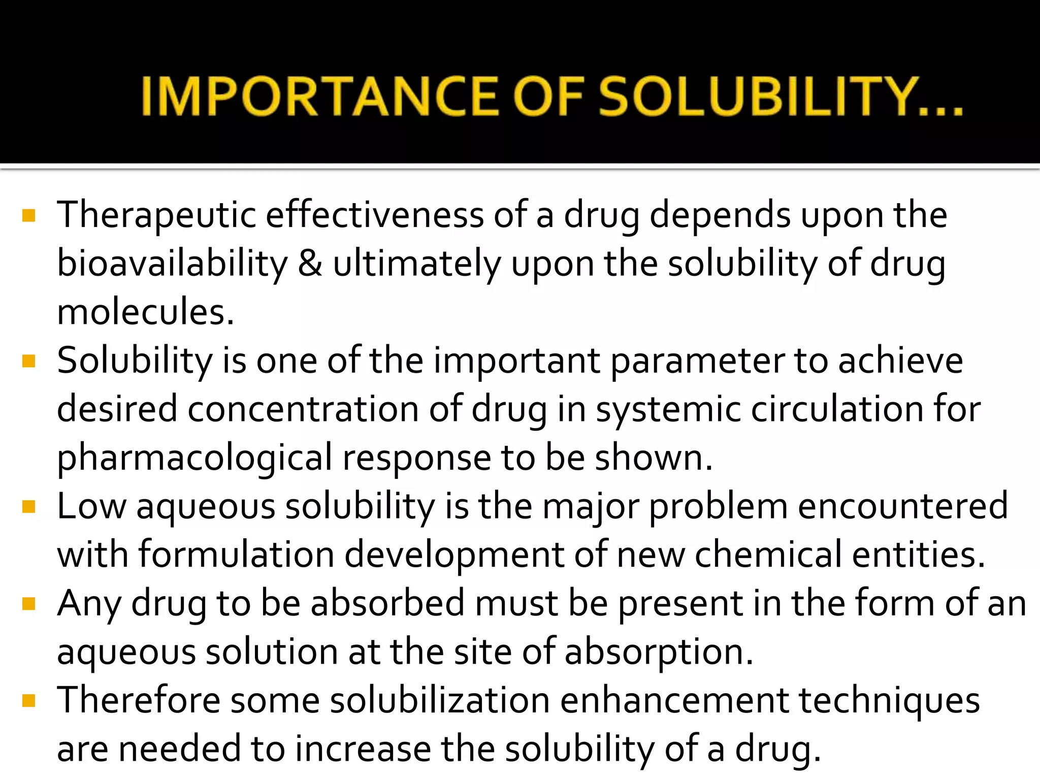  Therapeutic effectiveness of a drug depends upon the
bioavailability & ultimately upon the solubility of drug
molecules.
 Solubility is one of the important parameter to achieve
desired concentration of drug in systemic circulation for
pharmacological response to be shown.
 Low aqueous solubility is the major problem encountered
with formulation development of new chemical entities.
 Any drug to be absorbed must be present in the form of an
aqueous solution at the site of absorption.
 Therefore some solubilization enhancement techniques
are needed to increase the solubility of a drug.
 