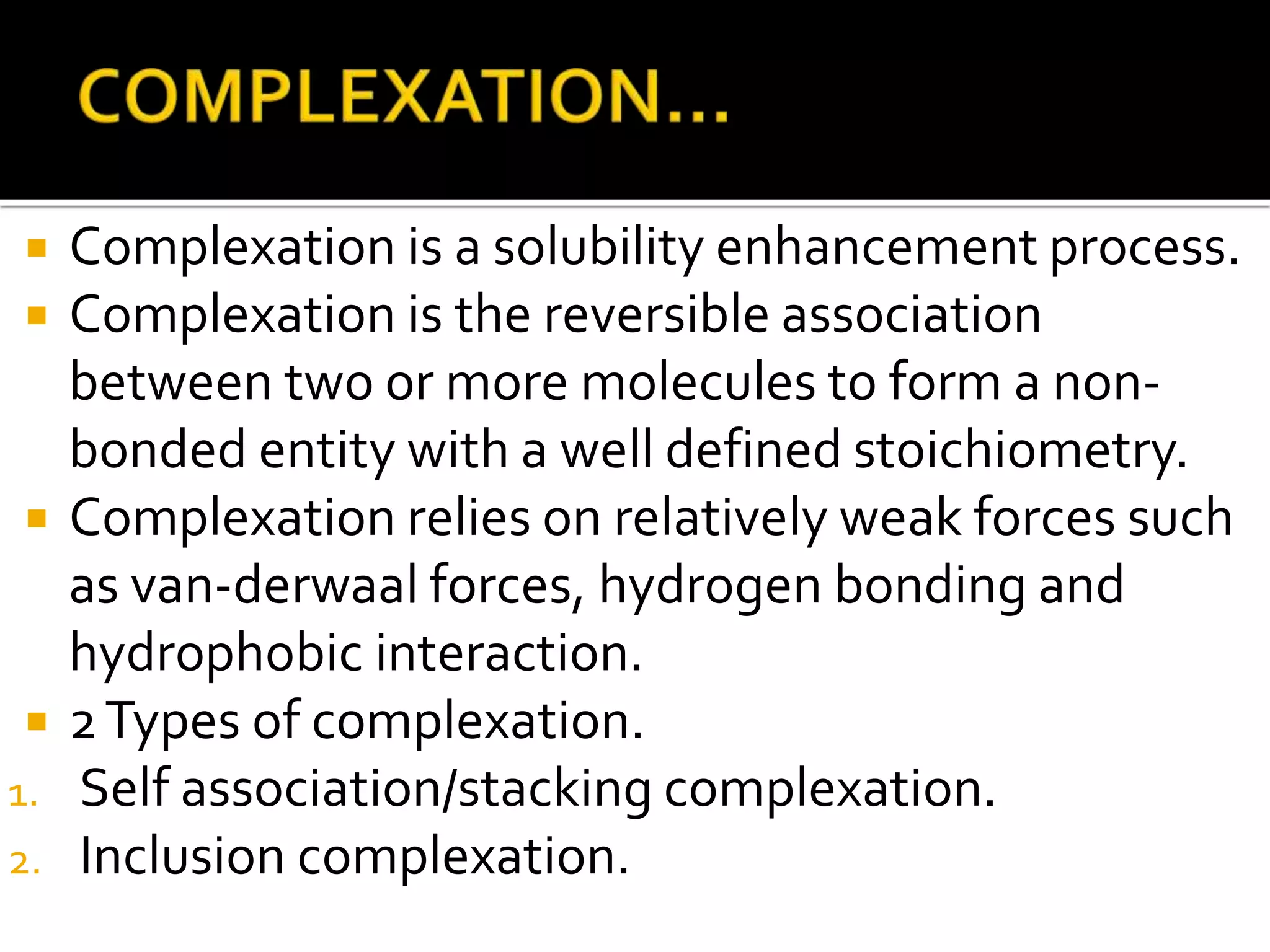 Complexation is a solubility enhancement process.
 Complexation is the reversible association
between two or more molecules to form a non-
bonded entity with a well defined stoichiometry.
 Complexation relies on relatively weak forces such
as van-derwaal forces, hydrogen bonding and
hydrophobic interaction.
 2Types of complexation.
1. Self association/stacking complexation.
2. Inclusion complexation.
 