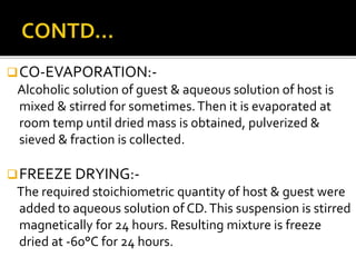 CO-EVAPORATION:-
Alcoholic solution of guest & aqueous solution of host is
mixed & stirred for sometimes.Then it is evaporated at
room temp until dried mass is obtained, pulverized &
sieved & fraction is collected.
FREEZE DRYING:-
The required stoichiometric quantity of host & guest were
added to aqueous solution of CD.This suspension is stirred
magnetically for 24 hours. Resulting mixture is freeze
dried at -60°C for 24 hours.
 