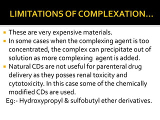  These are very expensive materials.
 In some cases when the complexing agent is too
concentrated, the complex can precipitate out of
solution as more complexing agent is added.
 Natural CDs are not useful for parenteral drug
delivery as they posses renal toxicity and
cytotoxicity. In this case some of the chemically
modifiedCDs are used.
Eg:- Hydroxypropyl & sulfobutyl ether derivatives.
 