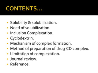  Solubility & solubilization.
 Need of solubilization.
 Inclusion Complexation.
 Cyclodextrin.
 Mechanism of complex formation.
 Method of preparation of drug-CD complex.
 Limitation of complexation.
 Journal review.
 Reference.
 
