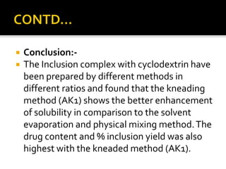  Conclusion:-
 The Inclusion complex with cyclodextrin have
been prepared by different methods in
different ratios and found that the kneading
method (AK1) shows the better enhancement
of solubility in comparison to the solvent
evaporation and physical mixing method.The
drug content and % inclusion yield was also
highest with the kneaded method (AK1).
 