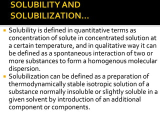  Solubility is defined in quantitative terms as
concentration of solute in concentrated solution at
a certain temperature, and in qualitative way it can
be defined as a spontaneous interaction of two or
more substances to form a homogenous molecular
dispersion.
 Solubilization can be defined as a preparation of
thermodynamically stable isotropic solution of a
substance normally insoluble or slightly soluble in a
given solvent by introduction of an additional
component or components.
 