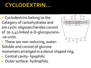  Cyclodextrins belong to the
Category of carbohydrates and
are cyclic oligosaccharides consist
of (α-1,4)-linked α-D-glucopyrano-
-se units.
 These are non-reducing, water-
Soluble and consist of glucose
monomers arranged in a donut shaped ring.
 Central cavity- lipophilic
 Outer surface- hydrophilic
 