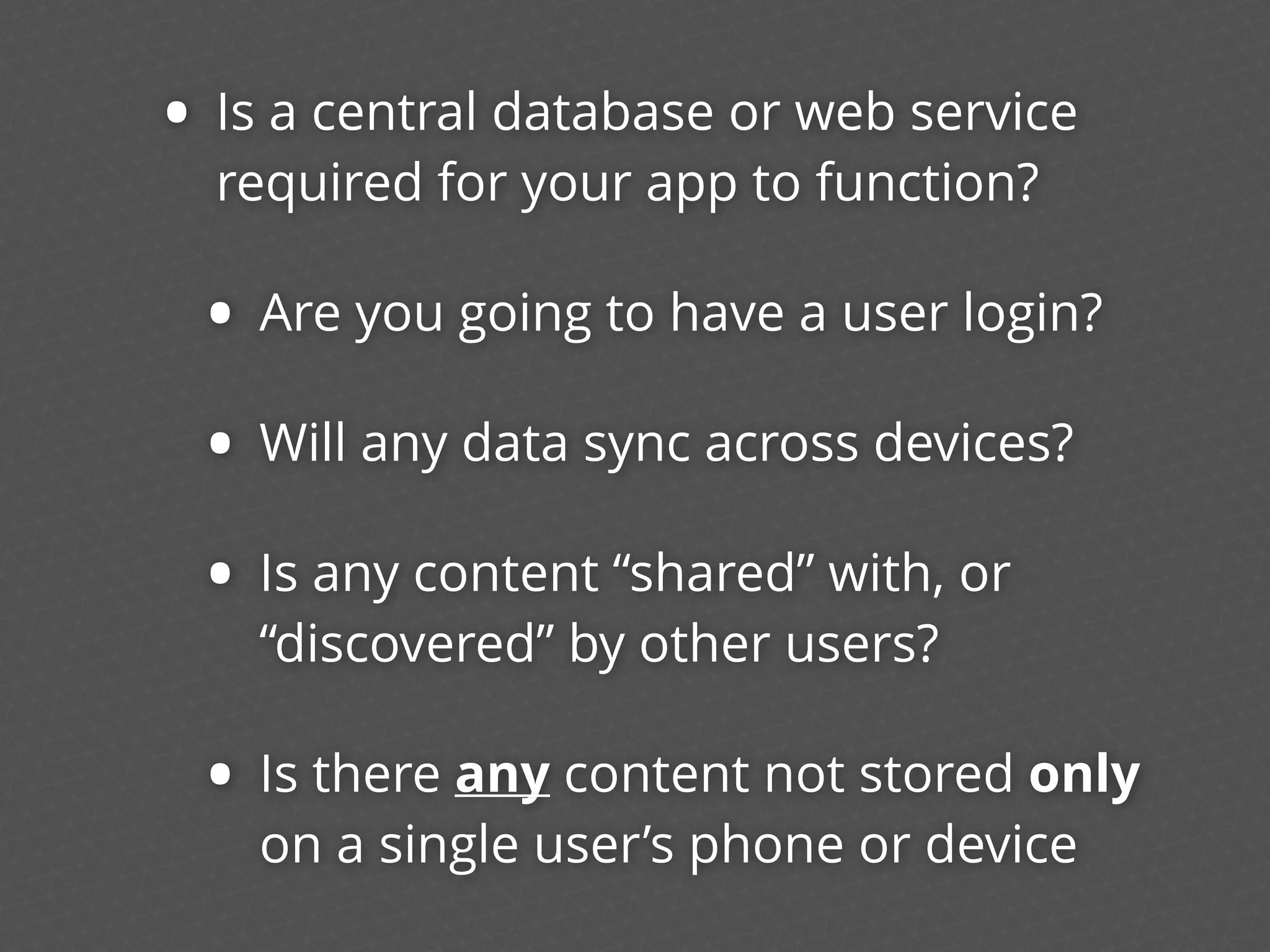 • Is a central database or web service
required for your app to function?
• Are you going to have a user login?
• Will any data sync across devices?
• Is any content “shared” with, or
“discovered” by other users?
• Is there any content not stored only
on a single user’s phone or device
 