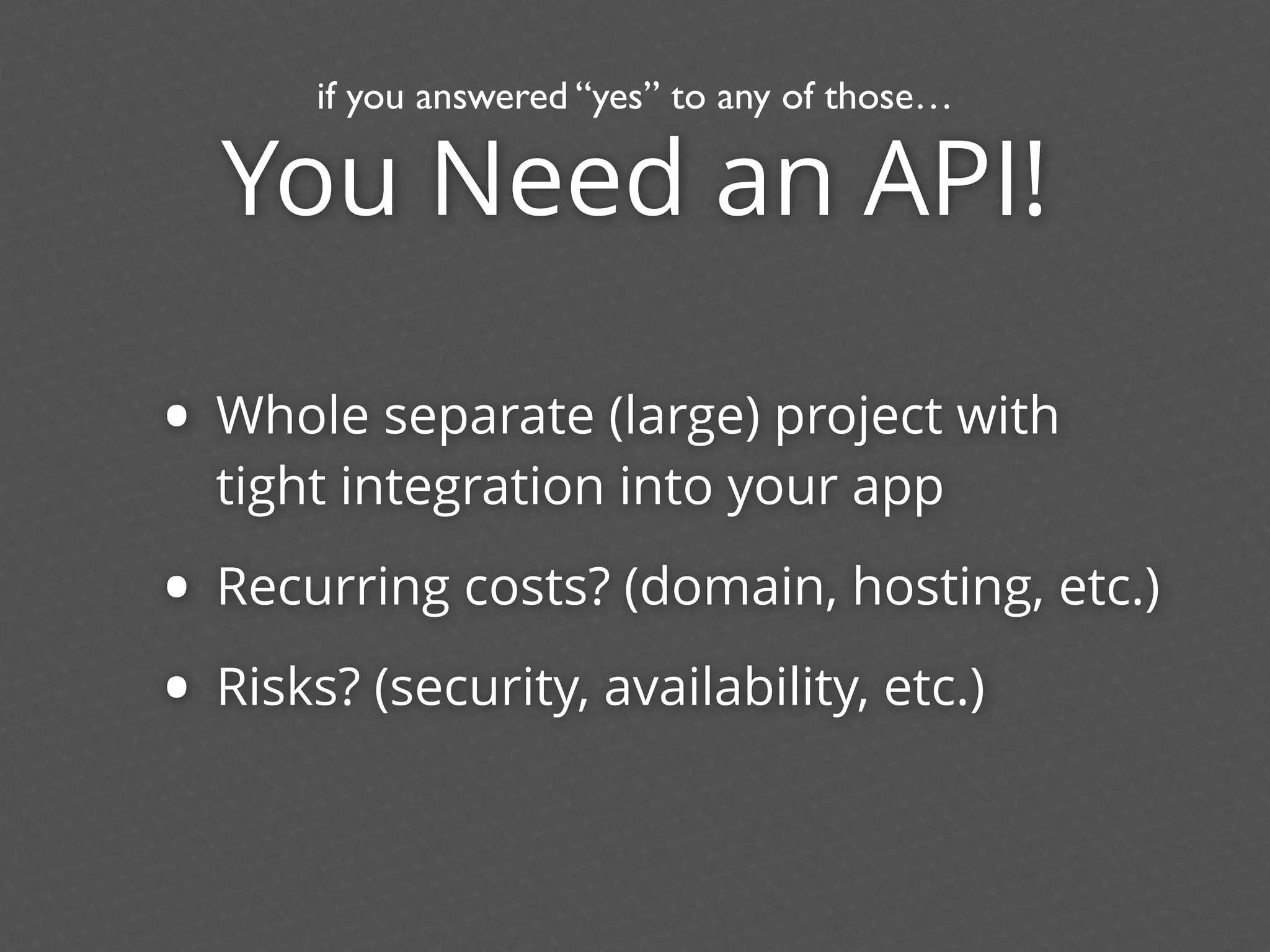 You Need an API!
• Whole separate (large) project with
tight integration into your app
• Recurring costs? (domain, hosting, etc.)
• Risks? (security, availability, etc.)
if you answered “yes” to any of those…
 