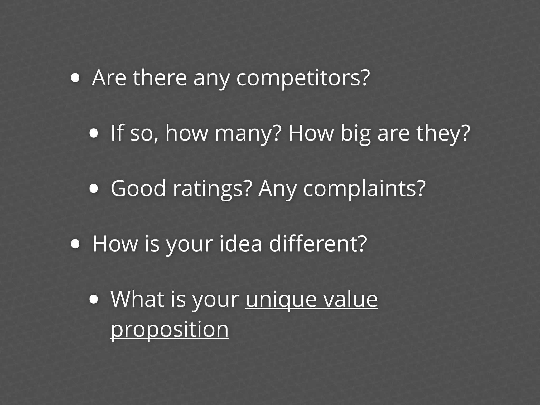 • Are there any competitors?
• If so, how many? How big are they?
• Good ratings? Any complaints?
• How is your idea diﬀerent?
• What is your unique value
proposition
 