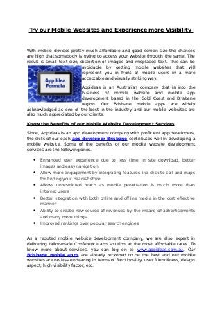 Try our Mobile Websites and Experience more Visibility
With mobile devices pretty much affordable and good screen size the chances
are high that somebody is trying to access your website through the same. The
result is small text size, distortion of images and misplaced text. This can be
avoidable by getting mobile websites that will
represent you in front of mobile users in a more
acceptable and visually striking way.
Appideas is an Australian company that is into the
business of mobile website and mobile app
development based in the Gold Coast and Brisbane
region. Our Brisbane mobile apps are widely
acknowledged as one of the best in the industry and our mobile websites are
also much appreciated by our clients.
Know the Benefits of our Mobile Website Development Services
Since, Appideas is an app development company with proficient app developers,
the skills of our each app developer Brisbane contributes well in developing a
mobile website. Some of the benefits of our mobile website development
services are the following ones.
• Enhanced user experience due to less time in site download, better
images and easy navigation
• Allow more engagement by integrating features like click to call and maps
for finding your nearest store.
• Allows unrestricted reach as mobile penetration is much more than
internet users
• Better integration with both online and offline media in the cost effective
manner
• Ability to create new source of revenues by the means of advertisements
and many more things
• Improved rankings over popular search engines
As a reputed mobile website development company, we are also expert in
delivering tailor-made Conference app solution at the most affordable rates. To
know more about services, you can log on to www.appideas.com.au. Our
Brisbane mobile apps are already reckoned to be the best and our mobile
websites are no less endearing in terms of functionality, user friendliness, design
aspect, high visibility factor, etc.
 