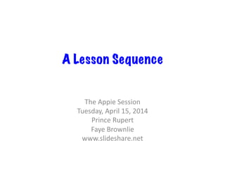 A Lesson Sequence
The	
  Appie	
  Session	
  
Tuesday,	
  April	
  15,	
  2014	
  
Prince	
  Rupert	
  
Faye	
  Brownlie	
  
www.slideshare.net	
  
 