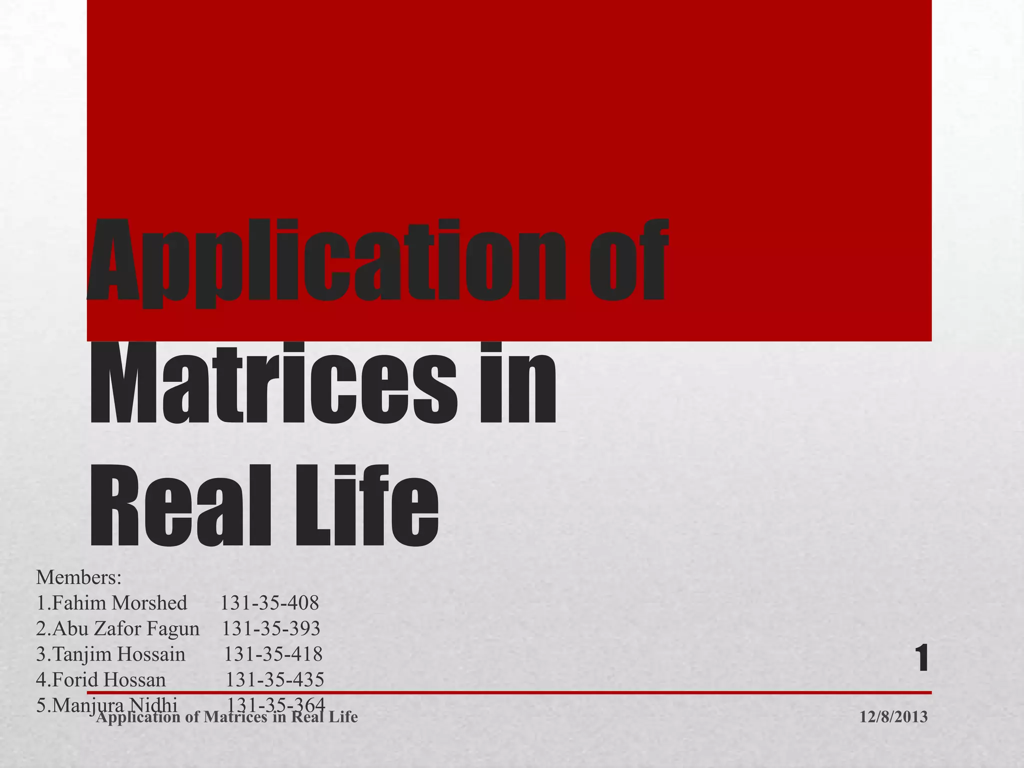 Application of
Matrices in
Real Life
Members:
1.Fahim Morshed 131-35-408
2.Abu Zafor Fagun 131-35-393
3.Tanjim Hossain 131-35-418
4.Forid Hossan 131-35-435
5.Manjura Nidhi 131-35-364 12/8/2013
Application of Matrices in Real Life
1
 
