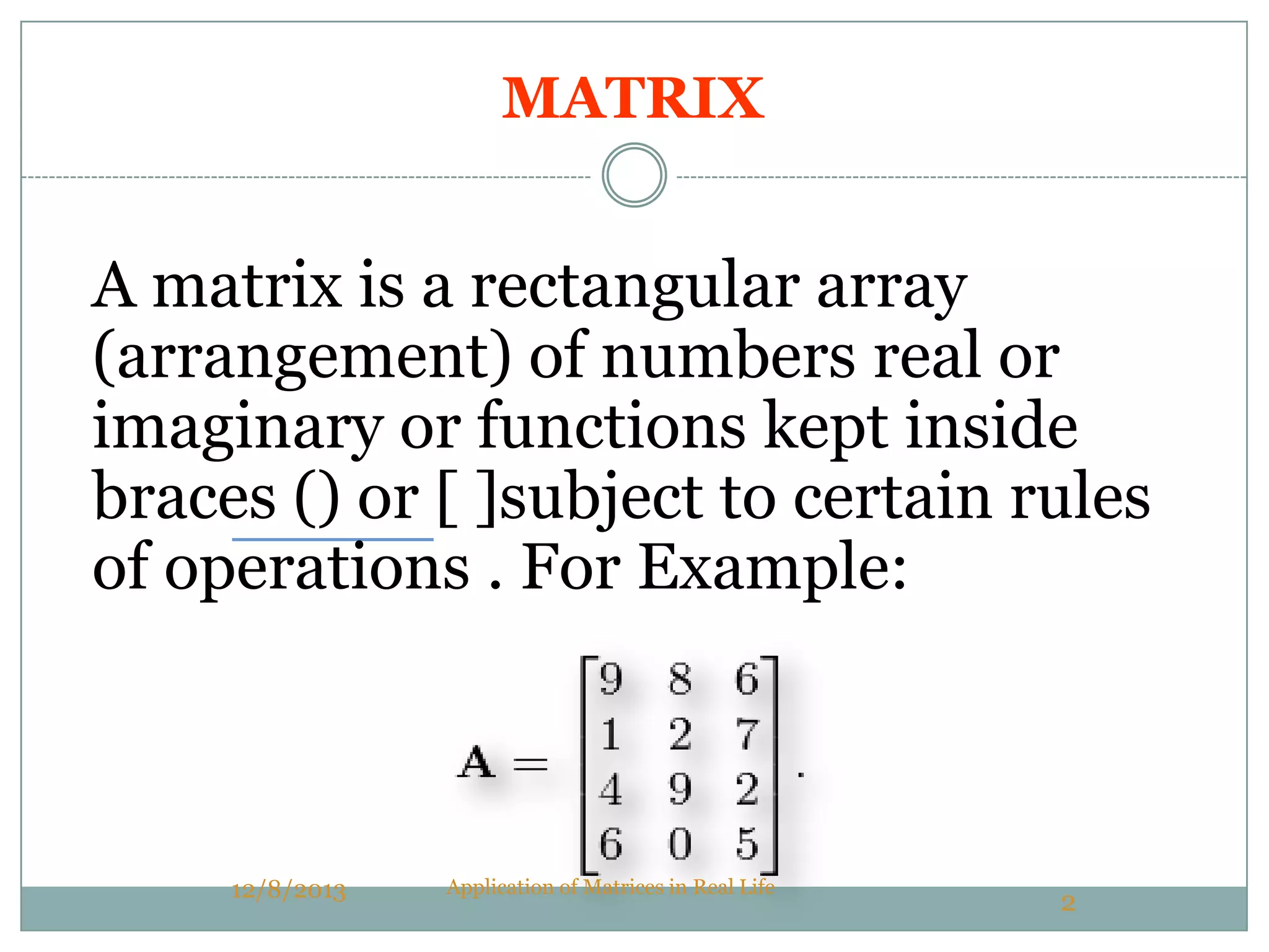 MATRIX
A matrix is a rectangular array
(arrangement) of numbers real or
imaginary or functions kept inside
braces () or [ ]subject to certain rules
of operations . For Example:
12/8/2013 Application of Matrices in Real Life
2
 